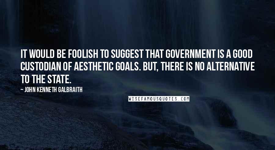 John Kenneth Galbraith Quotes: It would be foolish to suggest that government is a good custodian of aesthetic goals. But, there is no alternative to the state.