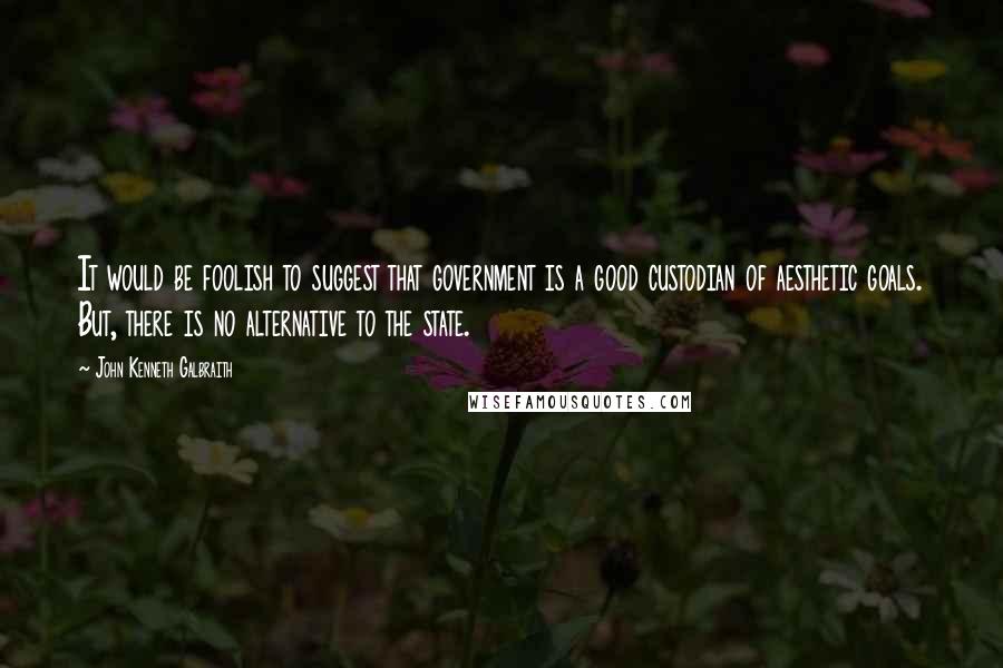 John Kenneth Galbraith Quotes: It would be foolish to suggest that government is a good custodian of aesthetic goals. But, there is no alternative to the state.