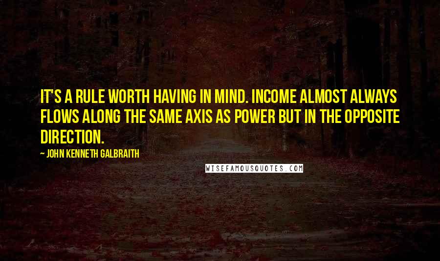 John Kenneth Galbraith Quotes: It's a rule worth having in mind. Income almost always flows along the same axis as power but in the opposite direction.