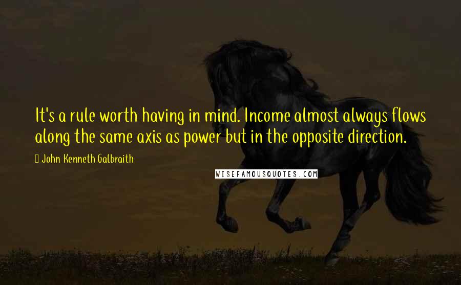 John Kenneth Galbraith Quotes: It's a rule worth having in mind. Income almost always flows along the same axis as power but in the opposite direction.