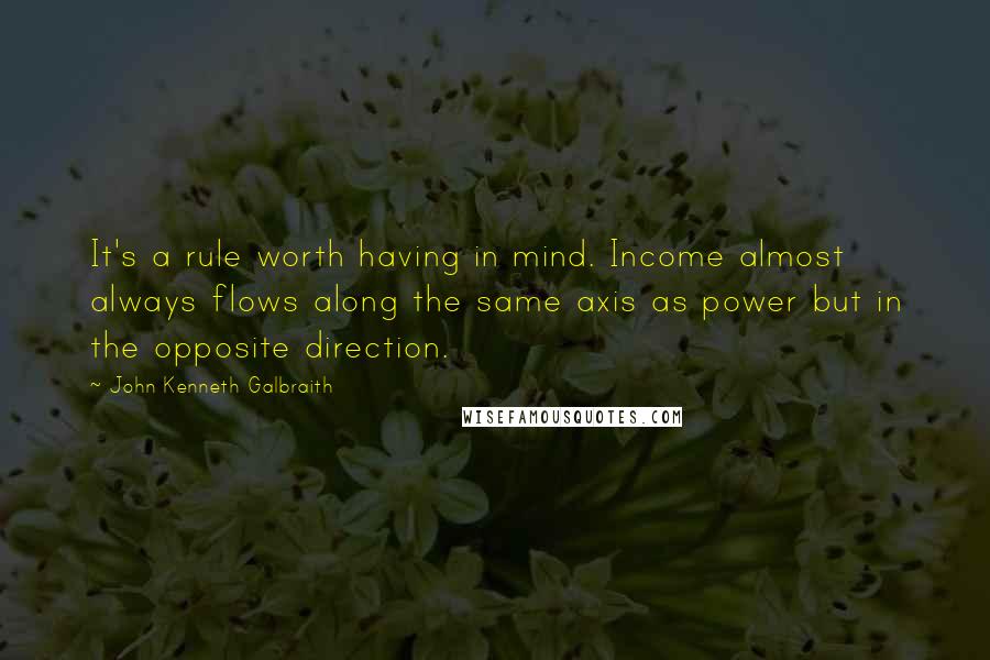 John Kenneth Galbraith Quotes: It's a rule worth having in mind. Income almost always flows along the same axis as power but in the opposite direction.