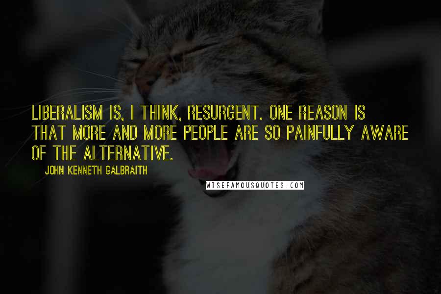 John Kenneth Galbraith Quotes: Liberalism is, I think, resurgent. One reason is that more and more people are so painfully aware of the alternative.