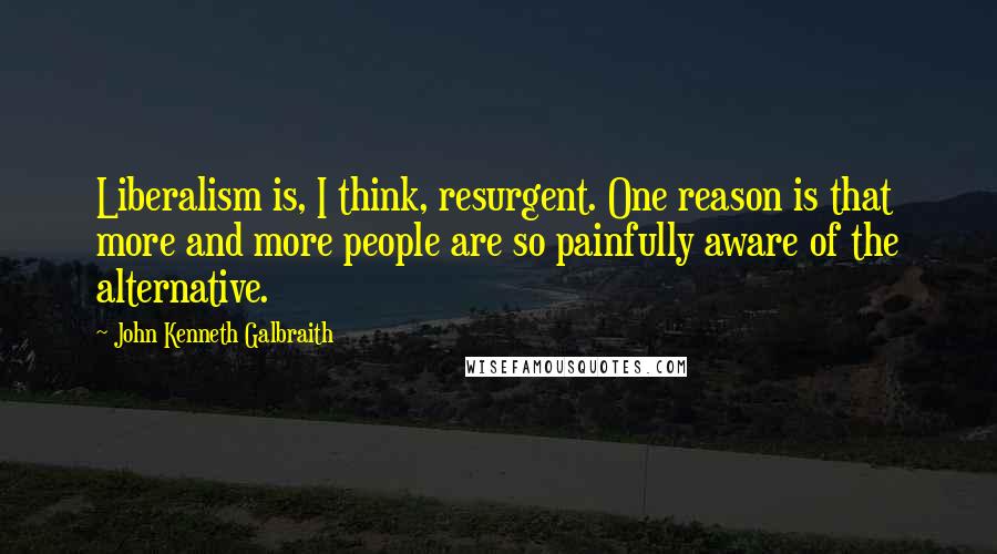 John Kenneth Galbraith Quotes: Liberalism is, I think, resurgent. One reason is that more and more people are so painfully aware of the alternative.