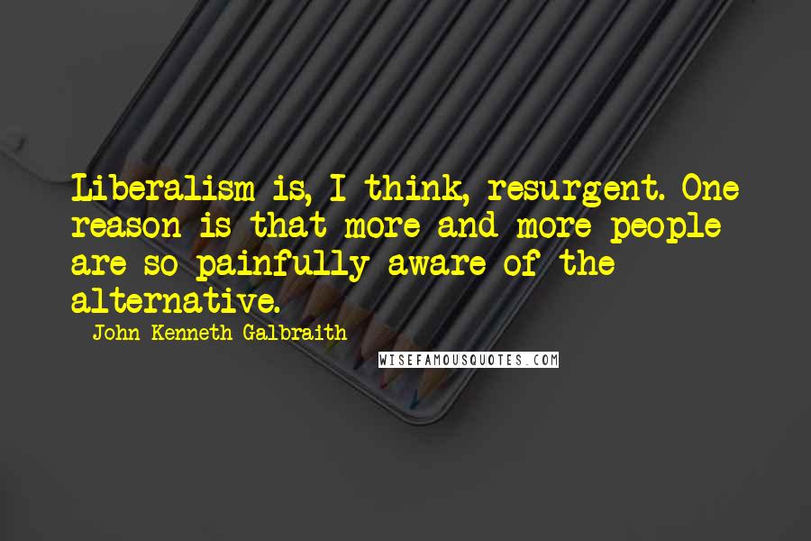 John Kenneth Galbraith Quotes: Liberalism is, I think, resurgent. One reason is that more and more people are so painfully aware of the alternative.