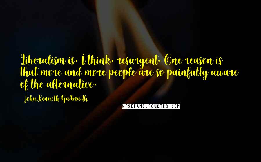 John Kenneth Galbraith Quotes: Liberalism is, I think, resurgent. One reason is that more and more people are so painfully aware of the alternative.