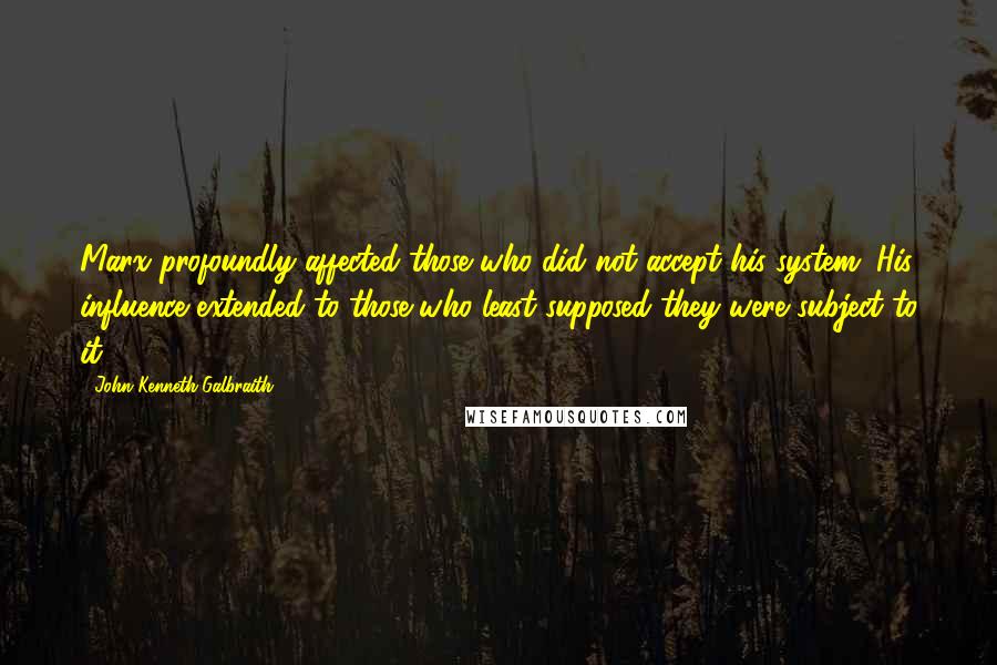 John Kenneth Galbraith Quotes: Marx profoundly affected those who did not accept his system. His influence extended to those who least supposed they were subject to it.