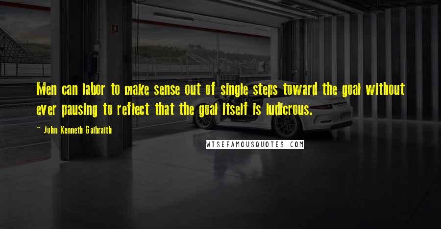 John Kenneth Galbraith Quotes: Men can labor to make sense out of single steps toward the goal without ever pausing to reflect that the goal itself is ludicrous.