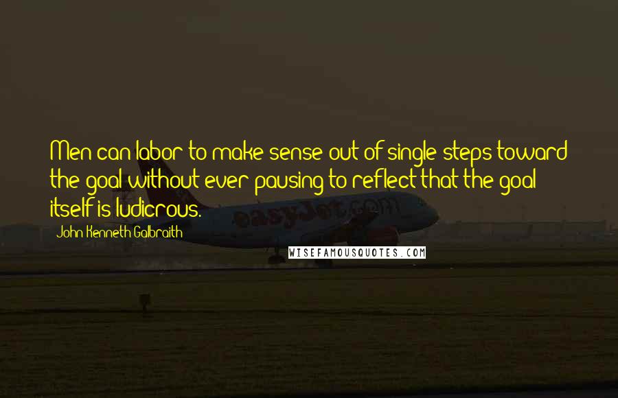 John Kenneth Galbraith Quotes: Men can labor to make sense out of single steps toward the goal without ever pausing to reflect that the goal itself is ludicrous.