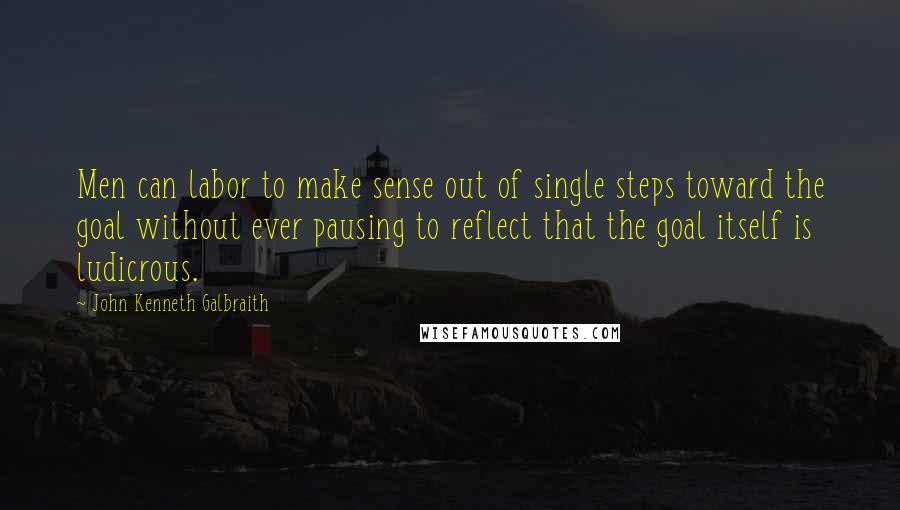 John Kenneth Galbraith Quotes: Men can labor to make sense out of single steps toward the goal without ever pausing to reflect that the goal itself is ludicrous.