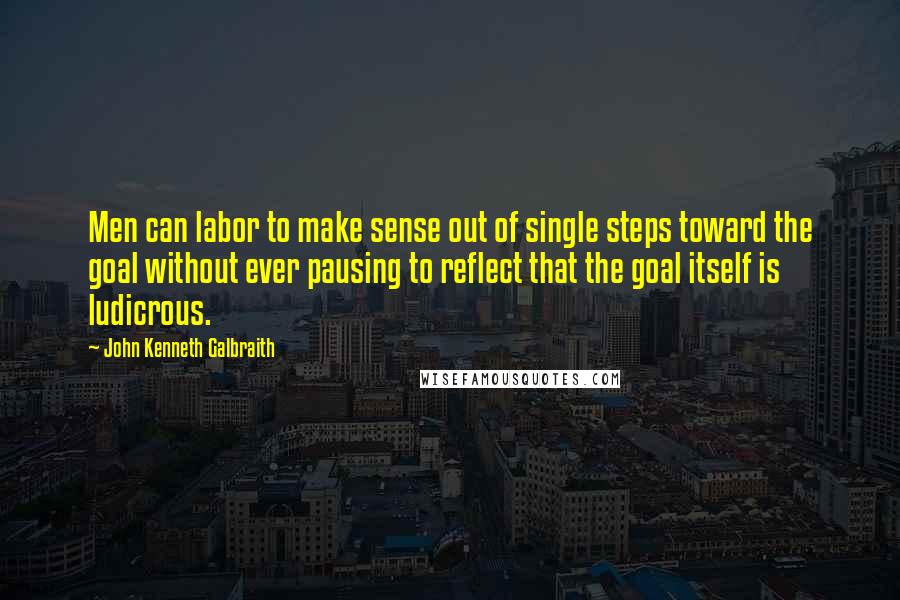 John Kenneth Galbraith Quotes: Men can labor to make sense out of single steps toward the goal without ever pausing to reflect that the goal itself is ludicrous.