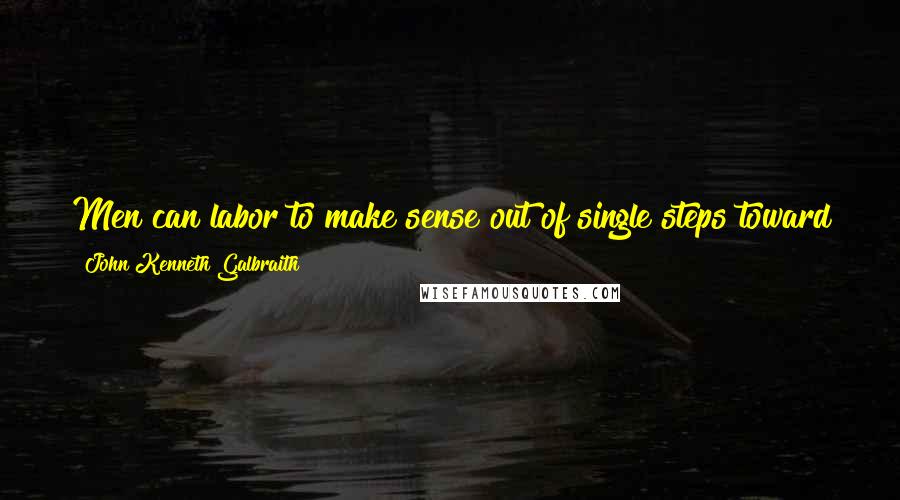 John Kenneth Galbraith Quotes: Men can labor to make sense out of single steps toward the goal without ever pausing to reflect that the goal itself is ludicrous.