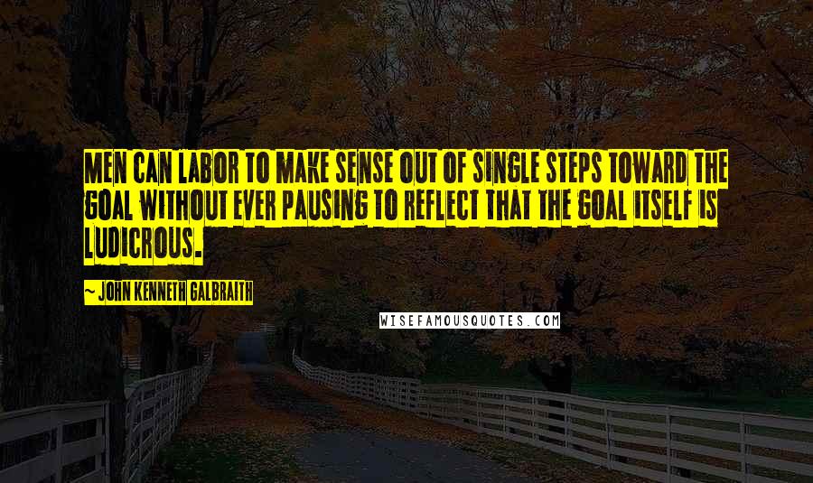 John Kenneth Galbraith Quotes: Men can labor to make sense out of single steps toward the goal without ever pausing to reflect that the goal itself is ludicrous.