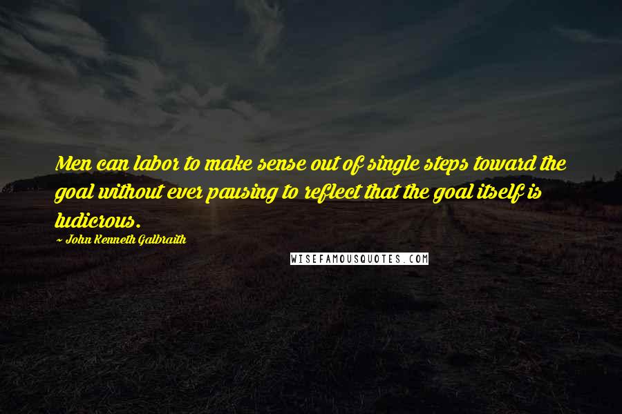 John Kenneth Galbraith Quotes: Men can labor to make sense out of single steps toward the goal without ever pausing to reflect that the goal itself is ludicrous.