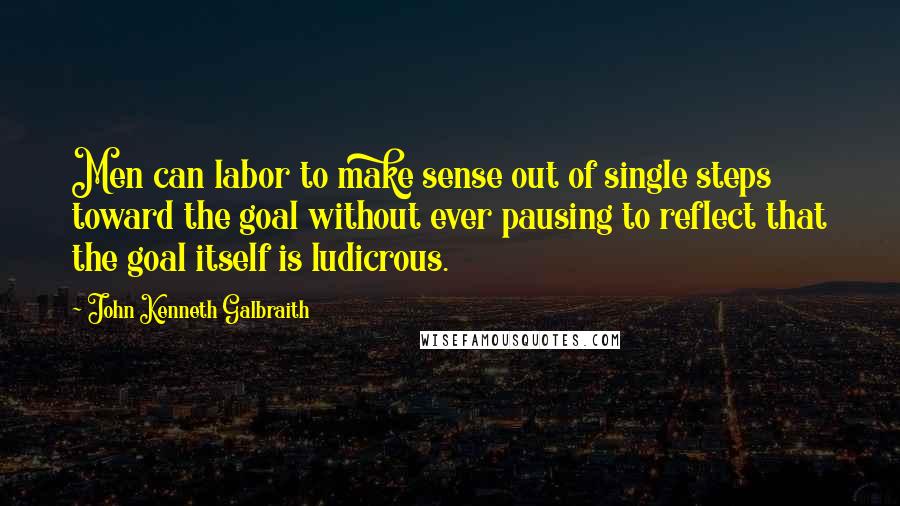 John Kenneth Galbraith Quotes: Men can labor to make sense out of single steps toward the goal without ever pausing to reflect that the goal itself is ludicrous.