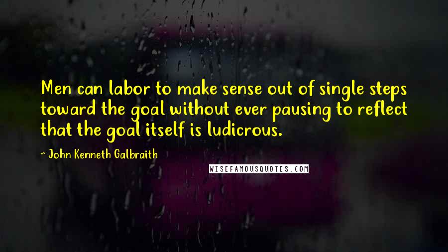 John Kenneth Galbraith Quotes: Men can labor to make sense out of single steps toward the goal without ever pausing to reflect that the goal itself is ludicrous.