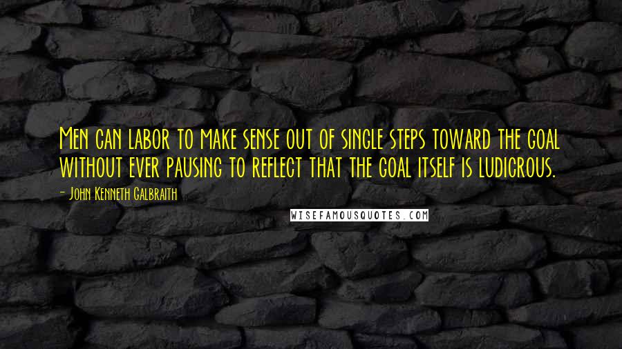 John Kenneth Galbraith Quotes: Men can labor to make sense out of single steps toward the goal without ever pausing to reflect that the goal itself is ludicrous.