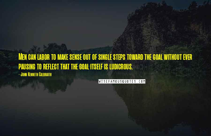 John Kenneth Galbraith Quotes: Men can labor to make sense out of single steps toward the goal without ever pausing to reflect that the goal itself is ludicrous.