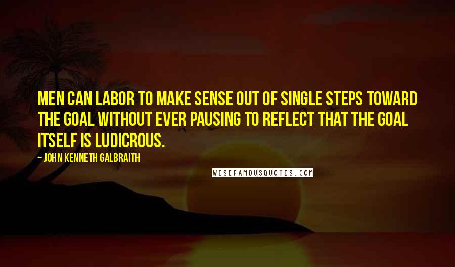 John Kenneth Galbraith Quotes: Men can labor to make sense out of single steps toward the goal without ever pausing to reflect that the goal itself is ludicrous.
