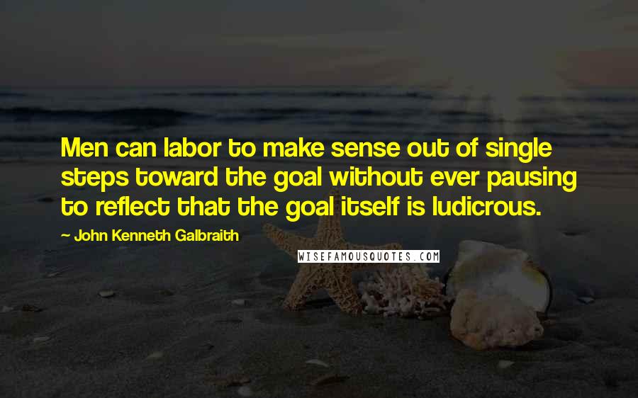 John Kenneth Galbraith Quotes: Men can labor to make sense out of single steps toward the goal without ever pausing to reflect that the goal itself is ludicrous.