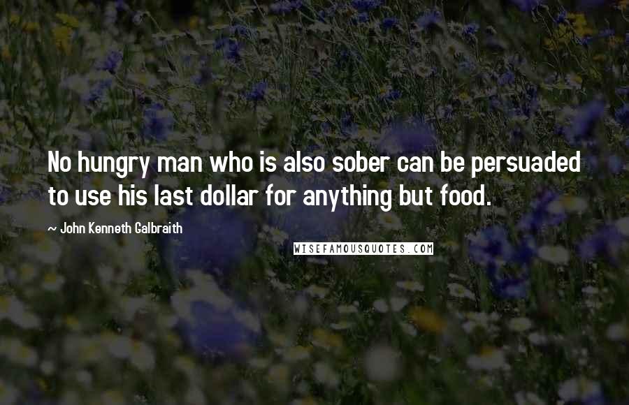 John Kenneth Galbraith Quotes: No hungry man who is also sober can be persuaded to use his last dollar for anything but food.