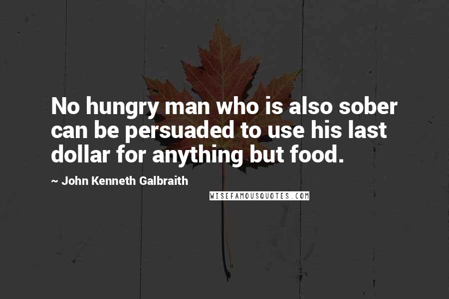 John Kenneth Galbraith Quotes: No hungry man who is also sober can be persuaded to use his last dollar for anything but food.