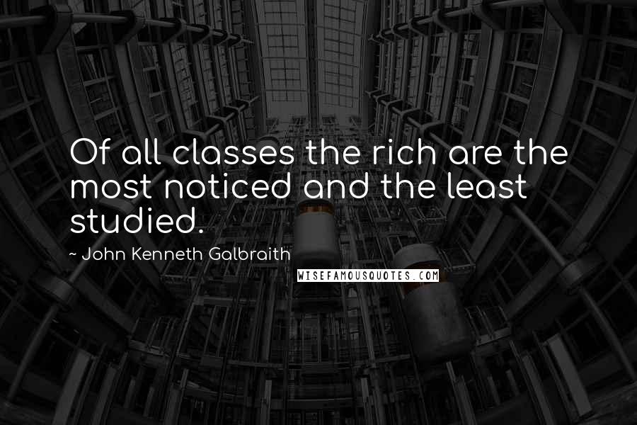 John Kenneth Galbraith Quotes: Of all classes the rich are the most noticed and the least studied.