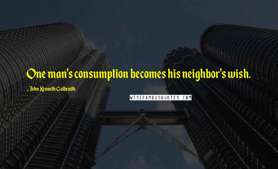 John Kenneth Galbraith Quotes: One man's consumption becomes his neighbor's wish.