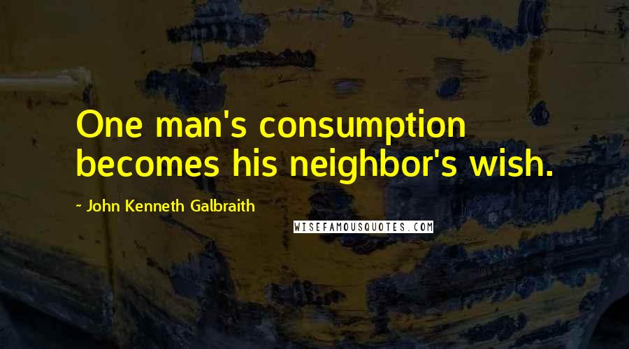 John Kenneth Galbraith Quotes: One man's consumption becomes his neighbor's wish.