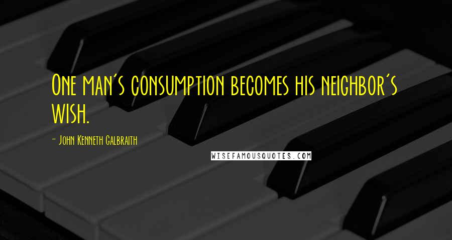 John Kenneth Galbraith Quotes: One man's consumption becomes his neighbor's wish.