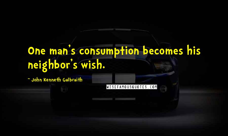 John Kenneth Galbraith Quotes: One man's consumption becomes his neighbor's wish.