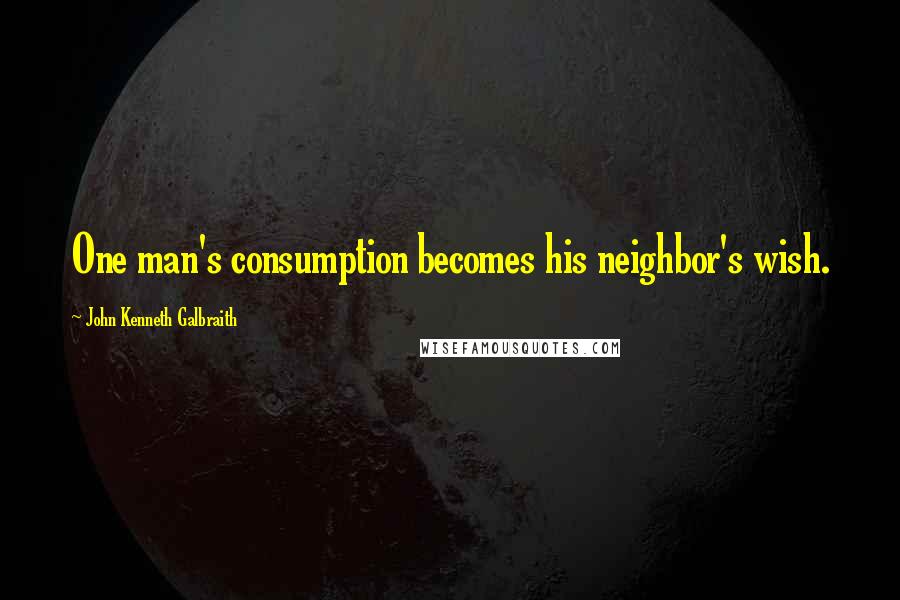 John Kenneth Galbraith Quotes: One man's consumption becomes his neighbor's wish.