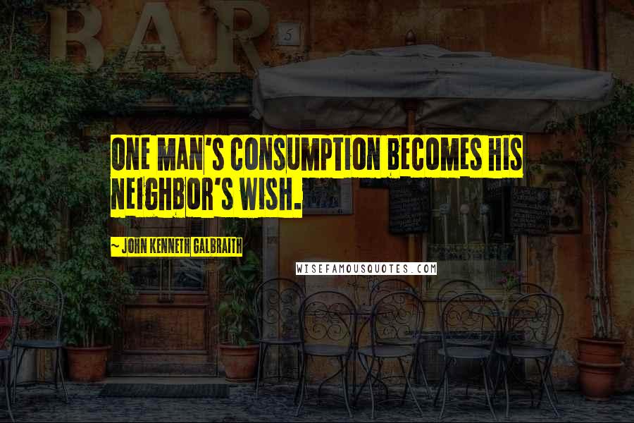 John Kenneth Galbraith Quotes: One man's consumption becomes his neighbor's wish.