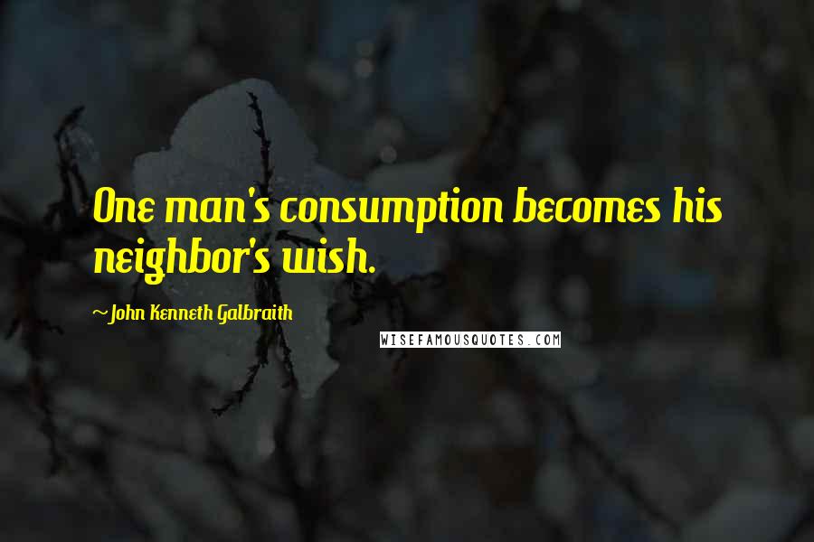 John Kenneth Galbraith Quotes: One man's consumption becomes his neighbor's wish.