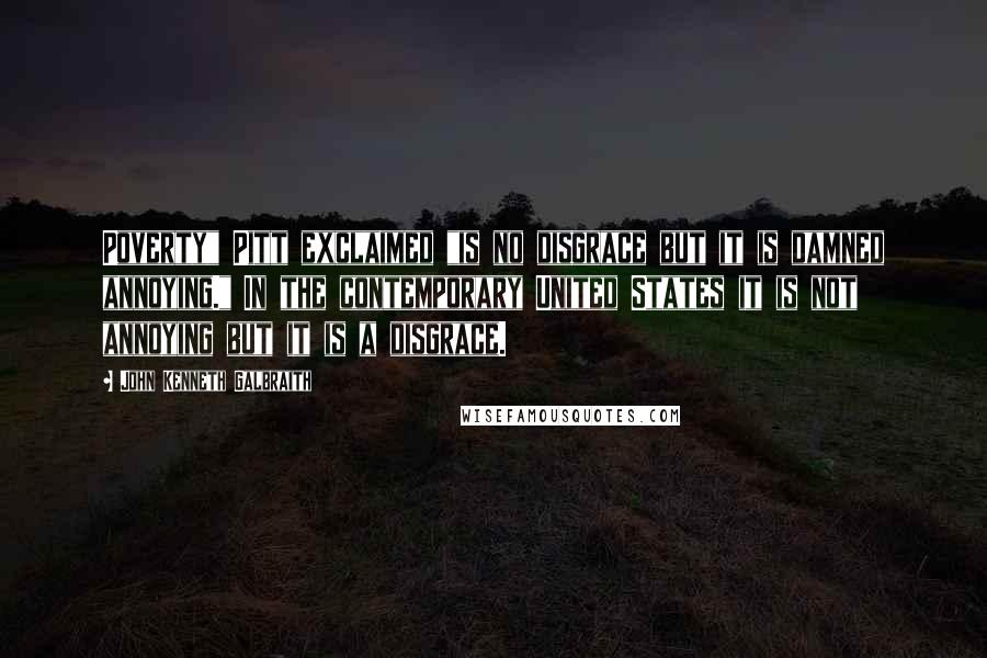 John Kenneth Galbraith Quotes: Poverty" Pitt exclaimed "is no disgrace but it is damned annoying." In the contemporary United States it is not annoying but it is a disgrace.