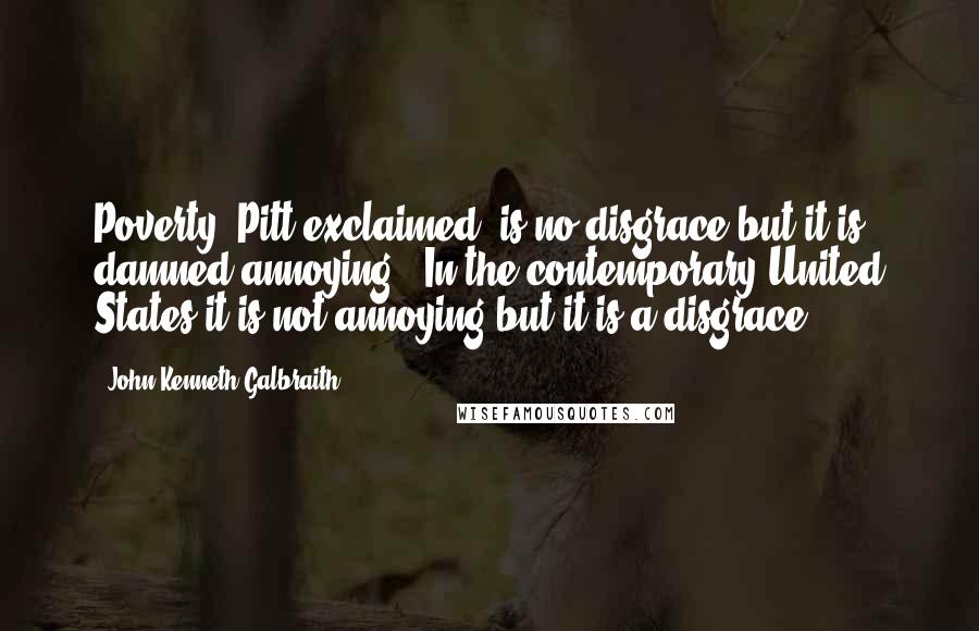 John Kenneth Galbraith Quotes: Poverty" Pitt exclaimed "is no disgrace but it is damned annoying." In the contemporary United States it is not annoying but it is a disgrace.
