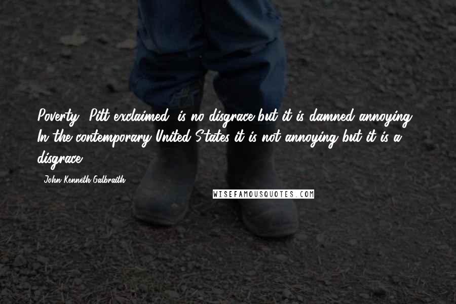 John Kenneth Galbraith Quotes: Poverty" Pitt exclaimed "is no disgrace but it is damned annoying." In the contemporary United States it is not annoying but it is a disgrace.