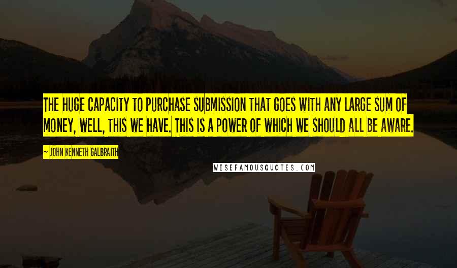 John Kenneth Galbraith Quotes: The huge capacity to purchase submission that goes with any large sum of money, well, this we have. This is a power of which we should all be aware.