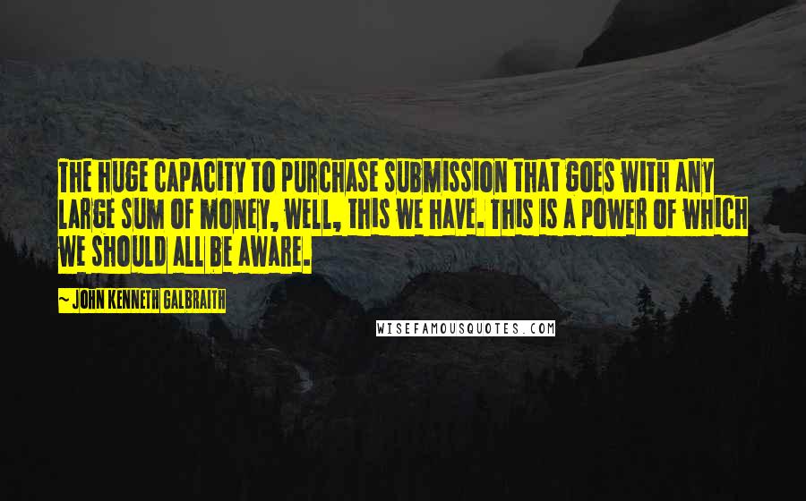 John Kenneth Galbraith Quotes: The huge capacity to purchase submission that goes with any large sum of money, well, this we have. This is a power of which we should all be aware.