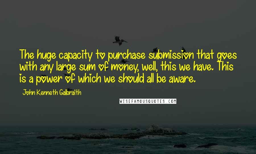 John Kenneth Galbraith Quotes: The huge capacity to purchase submission that goes with any large sum of money, well, this we have. This is a power of which we should all be aware.