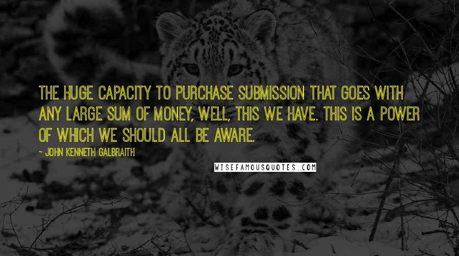 John Kenneth Galbraith Quotes: The huge capacity to purchase submission that goes with any large sum of money, well, this we have. This is a power of which we should all be aware.