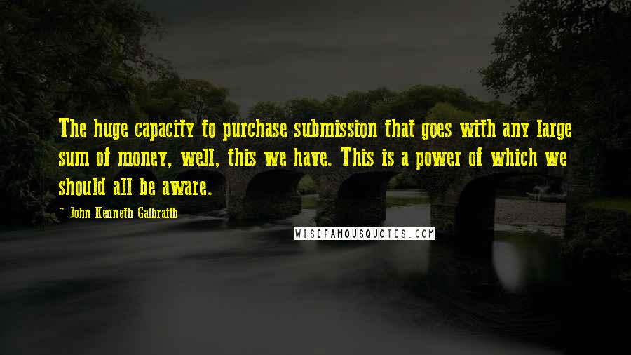John Kenneth Galbraith Quotes: The huge capacity to purchase submission that goes with any large sum of money, well, this we have. This is a power of which we should all be aware.