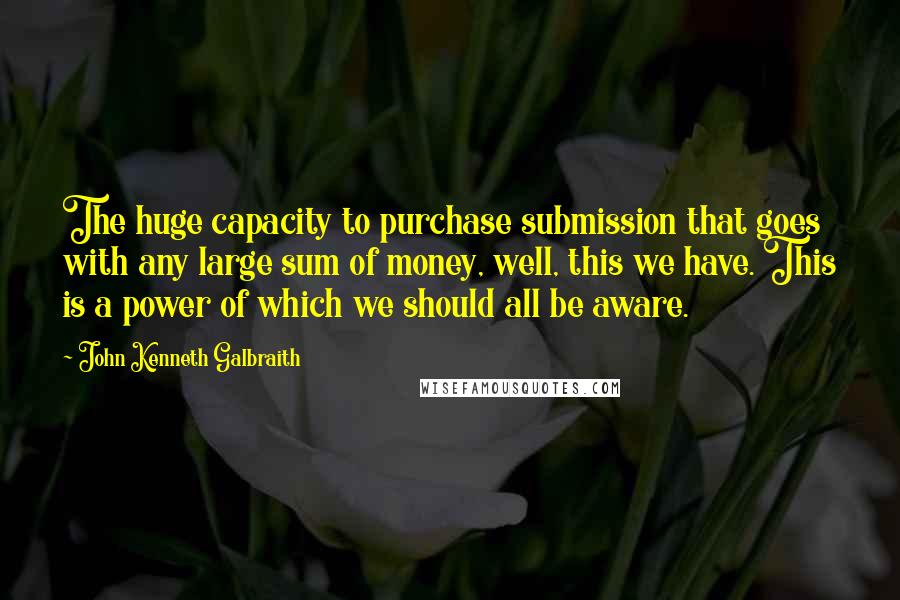 John Kenneth Galbraith Quotes: The huge capacity to purchase submission that goes with any large sum of money, well, this we have. This is a power of which we should all be aware.