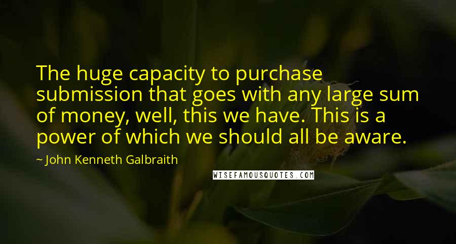 John Kenneth Galbraith Quotes: The huge capacity to purchase submission that goes with any large sum of money, well, this we have. This is a power of which we should all be aware.