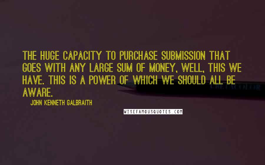 John Kenneth Galbraith Quotes: The huge capacity to purchase submission that goes with any large sum of money, well, this we have. This is a power of which we should all be aware.