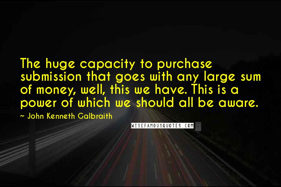 John Kenneth Galbraith Quotes: The huge capacity to purchase submission that goes with any large sum of money, well, this we have. This is a power of which we should all be aware.