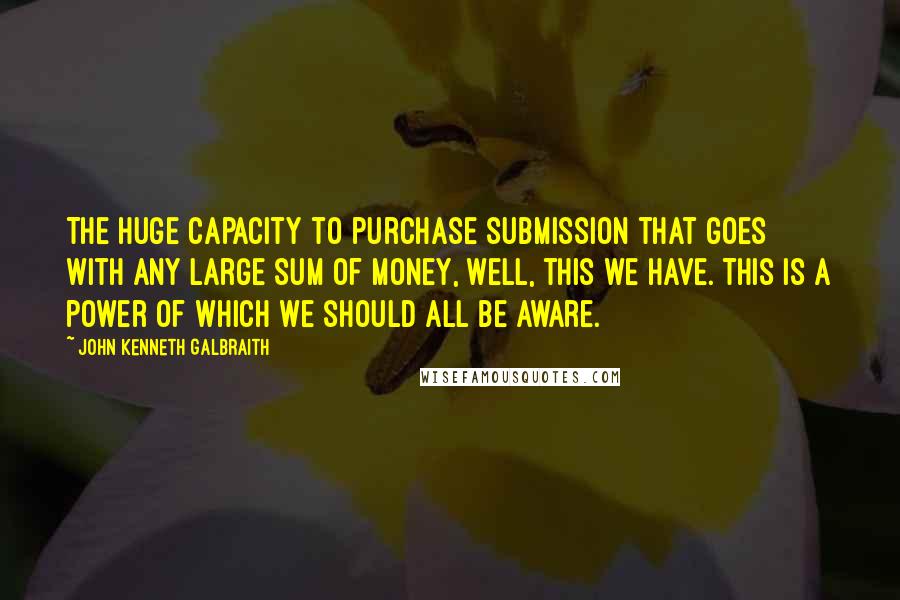 John Kenneth Galbraith Quotes: The huge capacity to purchase submission that goes with any large sum of money, well, this we have. This is a power of which we should all be aware.