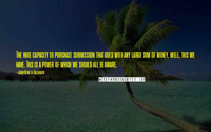 John Kenneth Galbraith Quotes: The huge capacity to purchase submission that goes with any large sum of money, well, this we have. This is a power of which we should all be aware.