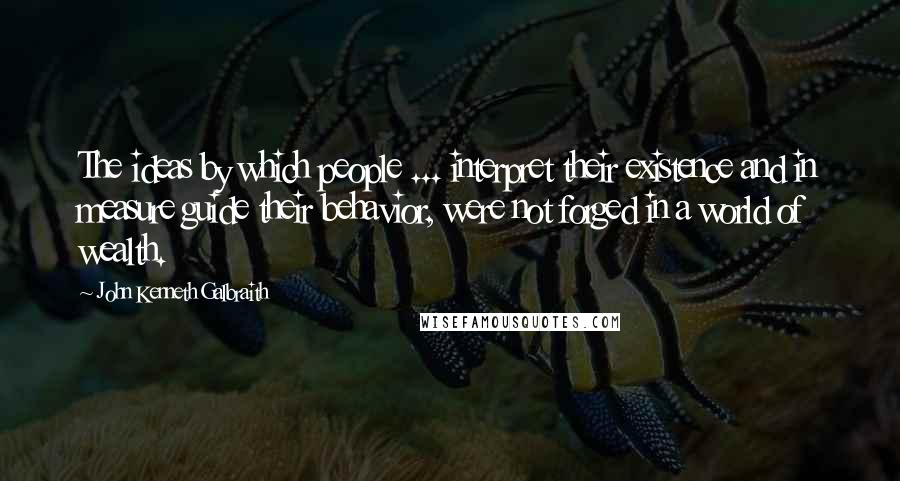 John Kenneth Galbraith Quotes: The ideas by which people ... interpret their existence and in measure guide their behavior, were not forged in a world of wealth.