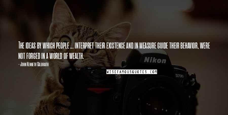 John Kenneth Galbraith Quotes: The ideas by which people ... interpret their existence and in measure guide their behavior, were not forged in a world of wealth.