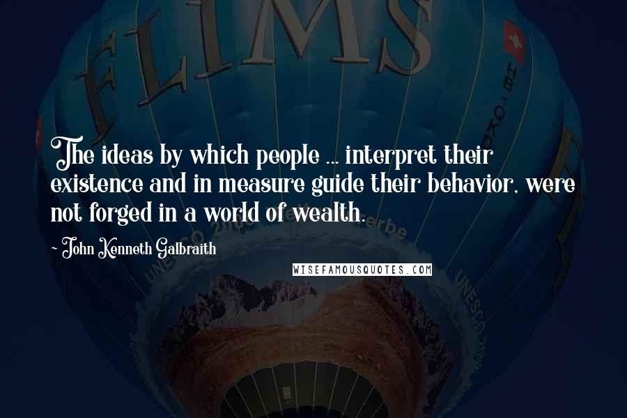 John Kenneth Galbraith Quotes: The ideas by which people ... interpret their existence and in measure guide their behavior, were not forged in a world of wealth.